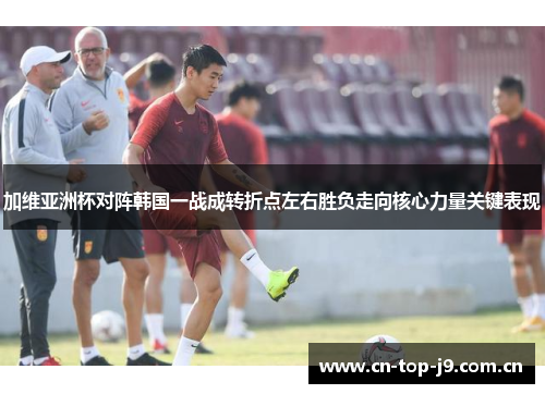 加维亚洲杯对阵韩国一战成转折点左右胜负走向核心力量关键表现 加维亚洲杯对阵韩国一战成转折点左右胜负走向核心力量关键表现