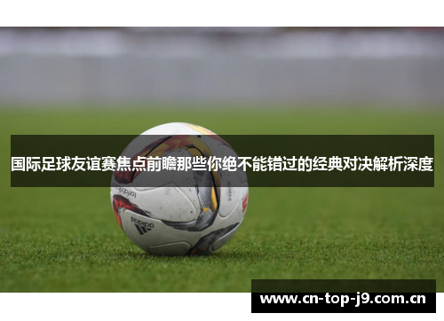 国际足球友谊赛焦点前瞻那些你绝不能错过的经典对决解析深度 国际足球友谊赛焦点前瞻那些你绝不能错过的经典对决解析深度